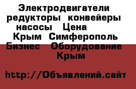 Электродвигатели, редукторы, конвейеры, насосы › Цена ­ 123 - Крым, Симферополь Бизнес » Оборудование   . Крым